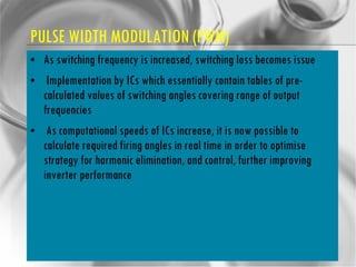 PULSE WIDTH MODULATION (PWM) As switching frequency is increased, switching loss becomes issue Implementation by ICs which essentially contain tables of pre-calculated values of switching angles covering range of output frequencies As computational speeds of ICs increase, it is now possible to calculate required firing angles in real time in order to optimise strategy for harmonic elimination, and control, further improving inverter performance 