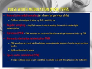 PULSE WIDTH MODULATION (PWM) TYPES Natural (sinusoidal) sampling  (as shown on previous slide) Problems with analogue circuitry, e.g. Drift, sensitivity etc. Regular sampling  -  simplified version of natural sampling that results in simple digital implementation Optimised PWM  -  PWM waveform are constructed based on certain performance criteria, e.g. THD. Harmonic elimination/minimisation PWM PWM waveforms are constructed to eliminate some undesirable harmonics from the output waveform spectra. Highly mathematical in nature Space-vector modulation (SVM) A simple technique based on volt-second that is normally used with three-phase inverter motordrive 