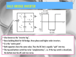 HALF-BRIDGE INVERTER Also known as the “inverter leg”. Basic building block for full bridge, three phase and higher order inverters. G is the “centre point”. Both capacitors have the same value. Thus the DC link is equally “spilt” into two. The top and bottom switch has to be “complementary”, i.e. If the top switch is closed (on), the bottom must be off, and vice-versa. 