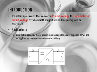 INTRODUCTION Inverters are circuits that converts  dc input voltage  to  a symmetric ac output voltage  by which both magnitude and frequency can be controlled. Applications : adjustable speed ac motor drives,  uninterruptible  power supplies (UPS), and ac appliances run from an automobile battery. 