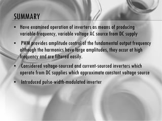 SUMMARY Have examined operation of inverters as means of producing variable-frequency, variable voltage AC source from DC supply PWM provides amplitude control of the fundamental output frequency although the harmonics have large amplitudes, they occur at high frequency and are filtered easily. Considered voltage-sourced and current-sourced inverters which operate from DC supplies which  approximate constant voltage source Introduced pulse-width-modulated inverter 
