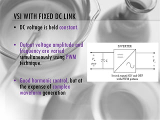 VSI WITH FIXED DC LINK DC voltage is held  constant . Output voltage amplitude and frequency are varied  simultaneously using  PWM  technique. Good harmonic control , but at the expense of  complex waveform  generation 