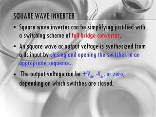 SQUARE WAVE INVERTER Square wave inverter can be simplifying justified with a switching scheme of  full bridge converter . An square wave ac output voltage is synthesized from a dc input by  closing and opening the switches in an appropriate sequence . The output voltage can be  +V dc , -V dc , or zero , depending on which switches are closed. 