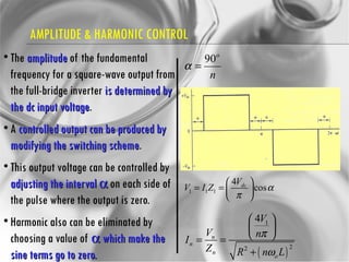 AMPLITUDE & HARMONIC CONTROL The  amplitude  of the fundamental frequency for a square-wave output from the full-bridge inverter  is determined by the dc input voltage .  A  controlled output can be produced by modifying the switching scheme .  This output voltage can be controlled by  adjusting the interval    on each side of the pulse where the output is zero. Harmonic also can be eliminated by choosing a value of    which make the sine terms go to zero. 