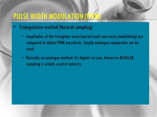 PULSE WIDTH MODULATION (PWM) Triangulation method (Natural sampling) Amplitudes of the triangular wave (carrier) and sine wave (modulating) are compared to obtain PWM waveform. Simple analogue comparator can be used. Basically an analogue method. Its digital version, known as REGULAR sampling is widely used in industry. 