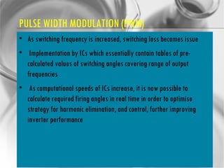 PULSE WIDTH MODULATION (PWM) As switching frequency is increased, switching loss becomes issue Implementation by ICs which essentially contain tables of pre-calculated values of switching angles covering range of output frequencies As computational speeds of ICs increase, it is now possible to calculate required firing angles in real time in order to optimise strategy for harmonic elimination, and control, further improving inverter performance 