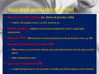 PULSE WIDTH MODULATION (PWM) TYPES Natural (sinusoidal) sampling  (as shown on previous slide) Problems with analogue circuitry, e.g. Drift, sensitivity etc. Regular sampling  -  simplified version of natural sampling that results in simple digital implementation Optimised PWM  -  PWM waveform are constructed based on certain performance criteria, e.g. THD. Harmonic elimination/minimisation PWM PWM waveforms are constructed to eliminate some undesirable harmonics from the output waveform spectra. Highly mathematical in nature Space-vector modulation (SVM) A simple technique based on volt-second that is normally used with three-phase inverter motordrive 