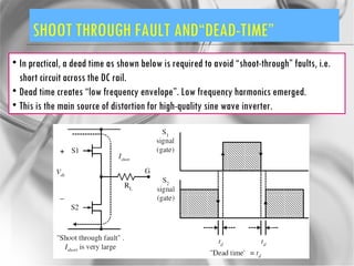 SHOOT THROUGH FAULT AND“DEAD-TIME” In practical, a dead time as shown below is required to avoid “shoot-through” faults, i.e. short circuit across the DC rail. Dead time creates “low frequency envelope”. Low frequency harmonics emerged. This is the main source of distortion for high-quality sine wave inverter. 