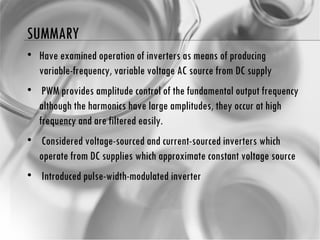 SUMMARY Have examined operation of inverters as means of producing variable-frequency, variable voltage AC source from DC supply PWM provides amplitude control of the fundamental output frequency although the harmonics have large amplitudes, they occur at high frequency and are filtered easily. Considered voltage-sourced and current-sourced inverters which operate from DC supplies which  approximate constant voltage source Introduced pulse-width-modulated inverter 