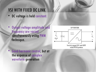 VSI WITH FIXED DC LINK DC voltage is held  constant . Output voltage amplitude and frequency are varied  simultaneously using  PWM  technique. Good harmonic control , but at the expense of  complex waveform  generation 