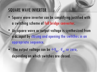 SQUARE WAVE INVERTER Square wave inverter can be simplifying justified with a switching scheme of  full bridge converter . An square wave ac output voltage is synthesized from a dc input by  closing and opening the switches in an appropriate sequence . The output voltage can be  +V dc , -V dc , or zero , depending on which switches are closed. 