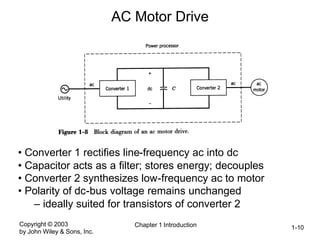 Copyright © 2003
by John Wiley & Sons, Inc.
Chapter 1 Introduction 1-10
AC Motor Drive
• Converter 1 rectifies line-frequency ac into dc
• Capacitor acts as a filter; stores energy; decouples
• Converter 2 synthesizes low-frequency ac to motor
• Polarity of dc-bus voltage remains unchanged
– ideally suited for transistors of converter 2
 