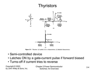 Copyright © 2003
by John Wiley & Sons, Inc.
Chapter 2 Power Semiconductor
Switches: An Overview
2-4
Thyristors
• Semi-controlled device
• Latches ON by a gate-current pulse if forward biased
• Turns-off if current tries to reverse
 