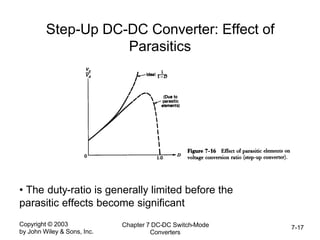 Copyright © 2003
by John Wiley & Sons, Inc.
Chapter 7 DC-DC Switch-Mode
Converters
7-17
Step-Up DC-DC Converter: Effect of
Parasitics
• The duty-ratio is generally limited before the
parasitic effects become significant
 