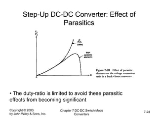 Copyright © 2003
by John Wiley & Sons, Inc.
Chapter 7 DC-DC Switch-Mode
Converters
7-24
Step-Up DC-DC Converter: Effect of
Parasitics
• The duty-ratio is limited to avoid these parasitic
effects from becoming significant
 