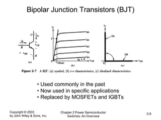 Copyright © 2003
by John Wiley & Sons, Inc.
Chapter 2 Power Semiconductor
Switches: An Overview
2-8
Bipolar Junction Transistors (BJT)
• Used commonly in the past
• Now used in specific applications
• Replaced by MOSFETs and IGBTs
 