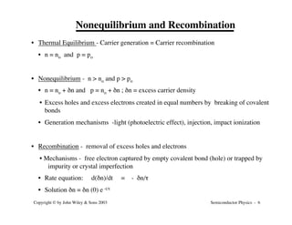 Semiconductor Physics - 6
Copyright © by John Wiley & Sons 2003
Nonequilibrium and Recombination
• Thermal Equilibrium - Carrier generation = Carrier recombination
• n = no and p = po
• Nonequilibrium - n > no and p > po
• n = no + dn and p = no + dn ; dn = excess carrier density
• Excess holes and excess electrons created in equal numbers by breaking of covalent
bonds
• Generation mechanisms -light (photoelectric effect), injection, impact ionization
• Recombination - removal of excess holes and electrons
• Mechanisms - free electron captured by empty covalent bond (hole) or trapped by
impurity or crystal imperfection
• Rate equation: d(dn)/dt = - dn/t
• Solution dn = dn (0) e -t/t
 