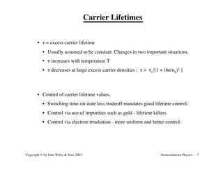 Semiconductor Physics - 7
Copyright © by John Wiley & Sons 2003
Carrier Lifetimes
• t = excess carrier lifetime
• Usually assumed to be constant. Changes in two important situations.
• t increases with temperature T
• t decreases at large excess carrier densities ; t = to/[1 + (dn/nb)2 ]
• Control of carrier lifetime values.
• Switching time-on state loss tradeoff mandates good lifetime control.
• Control via use of impurities such as gold - lifetime killers.
• Control via electron irradiation - more uniform and better control.
 