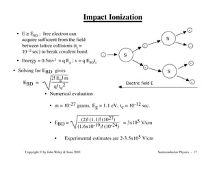 Semiconductor Physics - 17
Copyright © by John Wiley & Sons 2003
Impact Ionization
- Si
Si
Si
-
-
-
-
-
-
Electric field E
• E ≥ EBD ; free electron can
acquire sufficient from the field
between lattice collisions (tc ≈
10-12 sec) to break covalent bond.
• Energy = 0.5mv2 = q Eg ; v = q EBDtc
• Solving for EBD gives
EBD =
2! Eg! m
q! tc
2
• Numerical evaluation
• m = 10-27 grams, Eg = 1.1 eV, tc = 10-12 sec.
• EBD =
(2)! (1.1)! (1027)
(1.6x10-19)! (10-24)
= 3x105 V/cm
• Experimental estimates are 2-3.5x105 V/cm
 