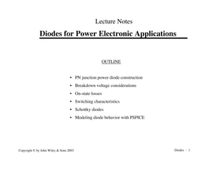 Diodes - 1
Copyright © by John Wiley & Sons 2003
Diodes for Power Electronic Applications
Lecture Notes
OUTLINE
• PN junction power diode construction
• Breakdown voltage considerations
• On-state losses
• Switching characteristics
• Schottky diodes
• Modeling diode behavior with PSPICE
 