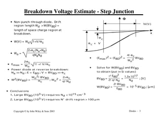 Diodes - 3
Copyright © by John Wiley & Sons 2003
Breakdown Voltage Estimate - Step Junction
W(V)
x
F
Fc
F + V
c
• Non- punch- through diode. Drift
region length Wd >W(BVBD) =
length of space charge region at
breakdown.
• W(V) = Wo 1+V/Fc
• Wo =
2eFc(Na+Nd)
qNaNd
• Emax =
2Fc
Wo
1!+!V/Fc
• Power di ode at r ever se br eakdown:
Na >
> Nd ; E = EBD ; V = BVBD >
> Fc
• W2(BVBD) =
Wo
2!BVBD
Fc
; Wo
2 =
2eFc
q!Nd
• Concl usi ons
1. Lar ge BVBD (103 V) r equi r es Nd < 1015 cm- 3
2. Lar ge BVBD (103 V) r equi r es N- dr i ft r egi on > 100 µ m
• (Emax)2 = (EBD)2 =
4!Fc
Wo
2
BVBD
• Solve for W(BVBD) and BVBD
to obtain (put in Si values)
BVBD =
e!EBD
2
2!q!Nd
=
1.3x1017
Nd
; [V]
W(BVBD) =
2!BVBD
EBD
= 10- 5 BVBD ; [µm]
 
