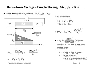 Diodes - 4
Copyright © by John Wiley & Sons 2003
Breakdown Voltage - Punch-Through Step Junction
• Punch-through step junction - W(BVBD) > Wd
P+
N
+
N -
W
d
V +
-
V
1
V2
2
E
2
E
1
E +
x
Electric
field
• E1 =
qNdWd
e
; V1 =
qNdWd
2
2e
• V2 = E2 Wd
• At breakdown:
• V1 + V2 = BVBD
• E1 + E2 = EBD
• BVBD = EBD Wd -
qNdWd
2
2e
• If Nd <<
e(EBD)2
2q(BVBD)
(required
value of Nd for non-punch-thru
diode), then
• BVBD ≈ EBD Wd and
• Wd(Punch-thru)
≈ 0.5 Wd(non-punch-thru)
 