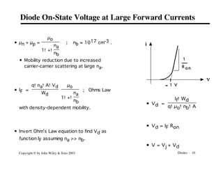 Diodes - 10
Copyright © by John Wiley & Sons 2003
Diode On-State Voltage at Large Forward Currents
• µn + µp =
µo
1!+!
na
nb
; nb ≈ 1017 cm-3 .
• Mobility reduction due to increased
carrier-carrier scattering at large na.
• IF =
q!na!A!Vd
Wd
µo
1!+!
na
nb
; Ohms Law
with density-dependent mobility.
• Invert Ohm’s Law equation to find Vd as
function IF assuming na >> nb.
i
v
ª 1 V
1
R o n
• Vd =
If!Wd
q!µo!nb!A
• Vd = IF Ron
• V = Vj + Vd
 