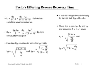 Diodes - 14
Copyright © by John Wiley & Sons 2003
Factors Effecting Reverse Recovery Time
• Irr =
diR
dt
t4 =
diR
dt
trr
(S!+!1)
; Defined on
switching waveform diagram
• Qrr =
Irr!trr
2
=
diR
dt
trr
2
2(S!+!1)
; Defined
on waveform diagram
• Inverting Qrr equation to solve for trr yields
trr =
2Qrr(S+1)
diR
dt
and Irr =
2Qrr
diR
dt
(S!+!1)
• If stored charge removed mostly
by sweep-out Qrr ≈ QF ≈ IF t
• Using this in eqs. for Irr and trr
and assuming S + 1 ≈ 1 gives
trr =
2"IF"t
diR
dt
and
Irr = 2"IF"t"
diR
dt
 