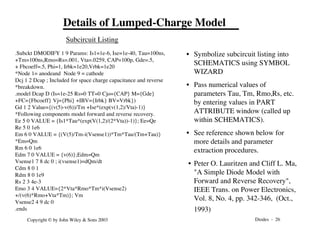 Diodes - 26
Copyright © by John Wiley & Sons 2003
Details of Lumped-Charge Model
.Subckt DMODIFY 1 9 Params: Is1=1e-6, Ise=1e-40, Tau=100ns,
+Tm=100ns,Rmo=Rs=.001, Vta=.0259, CAP=100p, Gde=.5,
+ Fbcoeff=.5, Phi=1, Irbk=1e20,Vrbk=1e20
*Node 1= anodeand Node 9 = cathode
Dcj 1 2 Dcap ; Included for space charge capacitance and reverse
*breakdown.
.model Dcap D (Is=1e-25 Rs=0 TT=0 Cjo={CAP} M={Gde}
+FC={Fbcoeff} Vj={Phi} +IBV={Irbk} BV=Vrbk})
Gd 1 2 Value={(v(5)-v(6))/Tm +Ise*(exp(v(1,2)/Vta)-1)}
*Following components model forward and reverse recovery.
Ee 5 0 VALUE = {Is1*Tau*(exp(V(1,2)/(2*Vta))-1)}; Ee=Qe
Re 5 0 1e6
Em 6 0 VALUE = {(V(5)/Tm-i(Vsense1))*Tm*Tau/(Tm+Tau)}
*Em=Qm
Rm 6 0 1e6
Edm 7 0 VALUE = {v(6)};Edm=Qm
Vsense1 7 8 dc 0 ; i(vsense1)=dQm/dt
Cdm 8 0 1
Rdm 8 0 1e9
Rs 2 3 4e-3
Emo 3 4 VALUE={2*Vta*Rmo*Tm*i(Vsense2)
+/(v(6)*Rmo+Vta*Tm)}; Vm
Vsense2 4 9 dc 0
.ends
• Symbolize subcircuit listing into
SCHEMATICS using SYMBOL
WIZARD
• Pass numerical values of
parameters Tau, Tm, Rmo,Rs, etc.
by entering values in PART
ATTRIBUTE window (called up
within SCHEMATICS).
• See reference shown below for
more details and parameter
extraction procedures.
• Peter O. Lauritzen and Cliff L. Ma,
"A Simple Diode Model with
Forward and Reverse Recovery",
IEEE Trans. on Power Electronics,
Vol. 8, No. 4, pp. 342-346, (Oct.,
1993)
Subcircuit Listing
 