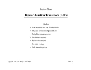 BJTs - 1
Copyright © by John Wiley & Sons 2003
Lecture Notes
Bipolar Junction Transistors (BJTs)
Outline
• BJT structure and I-V characteristics
• Physical operation of power BJTs
• Switching characteristics
• Breakdown voltage
• Second breakdown
• On-state voltage
• Safe operating areas
 