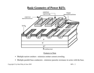 BJTs - 2
Copyright © by John Wiley & Sons 2003
Basic Geometry of Power BJTs
emitter
opening
emitter
N
N+
N+
-
P
collector
metallization
metallization
base
S i O2
N+
N+
N+
Features to Note
• Multiple narrow emitters - minimize emitter current crowding.
• Multiple parallel base conductors - minimize parasitic resistance in series with the base.
 