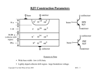 BJTs - 3
Copyright © by John Wiley & Sons 2003
BJT Construction Parameters
N
+
10 cm
-3
19
collector
base emitter
10 m
5 -20
m
50-200 m
250 m
10 cm
P
16 -3
N
- 10 cm
14 -3
N
+
10 cm
19 -3
(collector drift
region)
base
emitter
collector
NPN
BJT
base
emitter
collector
PNP
BJT
Features to Note
• Wide base width - low (<10) beta.
• Lightly doped collector drift region - large breakdown voltage.
 