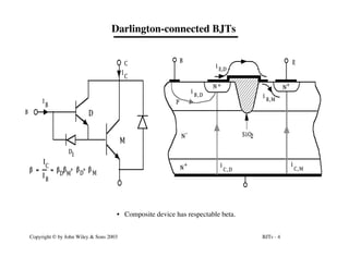 BJTs - 4
Copyright © by John Wiley & Sons 2003
Darlington-connected BJTs
I
C
I
B
B
C
D1
D
M
b
b b
b
b = =
I
I
C
B
+ +
D M D M
N
N
N
N
+
+
+
-
P
B E
i
C
i
C, M
, D
i
B i
B, M
, D
i E,D
SiO2
• Composite device has respectable beta.
 