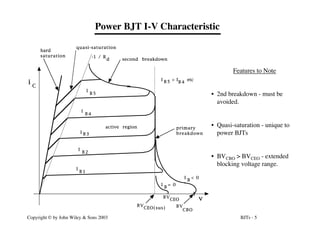 BJTs - 5
Copyright © by John Wiley & Sons 2003
Power BJT I-V Characteristic
Features to Note
• 2nd breakdown - must be
avoided.
• Quasi-saturation - unique to
power BJTs
• BVCBO > BVCEO - extended
blocking voltage range.
B V
CEO(sus) B V
CBO
primary
breakdown
second breakdown
active region
quasi-saturation
hard
saturation
i
C
v
-1 / R
d
B V
CEO
I
I
I
I
I
B 1
B 2
B 3
B 4
B 5
I > I etc
B 5 B 4
I
B
I
B
= 0
< 0
 
