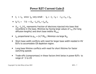 BJTs - 7
Copyright © by John Wiley & Sons 2003
• IC ≈ Inc since Ipc very small : IB = - IC - IB = - Inc+ Ine + Ipe
• IB/ IC = 1/b = (Ine - Inc)/Inc + Ipe/Inc
• (Ine - Inc)/Inc represents fraction of electrons injected into base that
recombine in the base. Minimize by having large values of tnb (for long
diffusion lengths) and short base widths Wbase
• Ipe proportional to pno = (ni
)2/Nde ; Minimize via large Nde
• Short base width conflicts with need for larger base width needed in HV
BJTs to accomodate CB depletion region.
• Long base lifetime conflicts with need for short lifetime for faster
switching speeds
• Trade-offs (compromises) in these factors limit betas in power BJTs to
range of 5 to 20
Power BJT Current Gain b
 