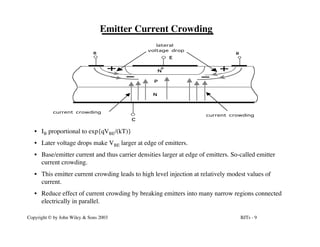 BJTs - 9
Copyright © by John Wiley & Sons 2003
Emitter Current Crowding
• IB proportional to exp{qVBE/(kT)}
• Later voltage drops make VBE larger at edge of emitters.
• Base/emitter current and thus carrier densities larger at edge of emitters. So-called emitter
current crowding.
• This emitter current crowding leads to high level injection at relatively modest values of
current.
• Reduce effect of current crowding by breaking emitters into many narrow regions connected
electrically in parallel.
N
N
P
+
E
C
B
lateral
voltage drop
current crowding
B
current crowding
 