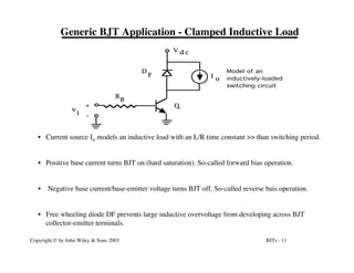 BJTs - 11
Copyright © by John Wiley & Sons 2003
Generic BJT Application - Clamped Inductive Load
R
B
D
F I o
Q
V d c
v
i
+
-
Model of an
inductively-loaded
switching circuit
• Current source Io models an inductive load with an L/R time constant >> than switching period.
• Positive base current turns BJT on (hard saturation). So-called forward bias operation.
• Negative base current/base-emitter voltage turns BJT off. So-called reverse bais operation.
• Free wheeling diode DF prevents large inductive overvoltage from developing across BJT
collector-emitter terminals.
 