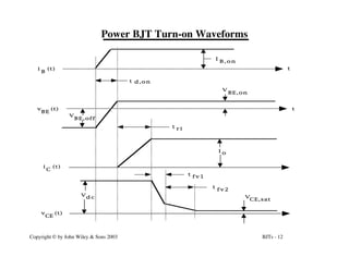 BJTs - 12
Copyright © by John Wiley & Sons 2003
Power BJT Turn-on Waveforms
t
t
t d , o n
I o
V
BE,on
t r i
V
d c
t f v 1
t
f v 2
v (t)
CE
i (t)
C
v (t)
BE
i (t)
B
I
B , o n
V
BE,off
V
CE,sat
 
