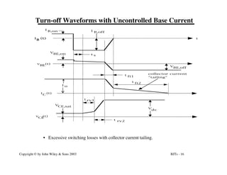 BJTs - 16
Copyright © by John Wiley & Sons 2003
Turn-off Waveforms with Uncontrolled Base Current
t
t s
I o
VBE,on
t fi2
t rv1
t
rv2
v (t)
CE
i (t)
C
v (t)
BE
i (t)
B
I
B,on
V
dc
V
BE,off
I B,off
V
CE,sat
t
fi1
collector current
"tailing"
• Excessive switching losses with collector current tailing.
 
