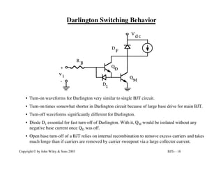 BJTs - 18
Copyright © by John Wiley & Sons 2003
Darlington Switching Behavior
R
B
D
F
V
d c
v
i
+
-
Q
D
Q
M
D
1
• Turn-on waveforms for Darlington very similar to single BJT circuit.
• Turn-on times somewhat shorter in Darlington circuit because of large base drive for main BJT.
• Turn-off waveforms significantly different for Darlington.
• Diode D1 essential for fast turn-off of Darlington. With it, QM would be isolated without any
negative base current once QD was off.
• Open base turn-off of a BJT relies on internal recombination to remove excess carriers and takes
much longe than if carriers are removed by carrier sweepout via a large collector current.
 