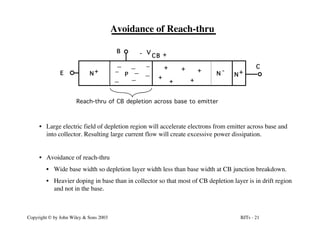 BJTs - 21
Copyright © by John Wiley & Sons 2003
Avoidance of Reach-thru
N+
N+ N
-
E
+
- V
CB
+
+
+ C
B
Reach-thru of CB depletion across base to emitter
+
+
+
P
• Large electric field of depletion region will accelerate electrons from emitter across base and
into collector. Resulting large current flow will create excessive power dissipation.
• Avoidance of reach-thru
• Wide base width so depletion layer width less than base width at CB junction breakdown.
• Heavier doping in base than in collector so that most of CB depletion layer is in drift region
and not in the base.
 