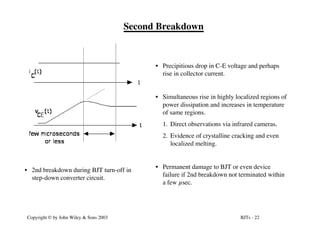 BJTs - 22
Copyright © by John Wiley & Sons 2003
Second Breakdown
• 2nd breakdown during BJT turn-off in
step-down converter circuit.
• Precipitious drop in C-E voltage and perhaps
rise in collector current.
• Simultaneous rise in highly localized regions of
power dissipation and increases in temperature
of same regions.
1. Direct observations via infrared cameras.
2. Evidence of crystalline cracking and even
localized melting.
• Permanent damage to BJT or even device
failure if 2nd breakdown not terminated within
a few µsec.
 
