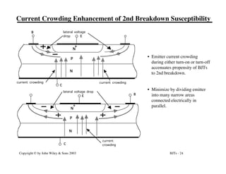 BJTs - 24
Copyright © by John Wiley & Sons 2003
Current Crowding Enhancement of 2nd Breakdown Susceptibility
N
N
P
+
E
C
B lateral voltage
drop
current crowding current crowding
N
N
P
+
E
C
lateral voltage drop
current
crowding
B
• Emitter current crowding
during either turn-on or turn-off
accenuates propensity of BJTs
to 2nd breakdown.
• Minimize by dividing emitter
into many narrow areas
connected electrically in
parallel.
 