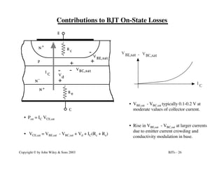 BJTs - 26
Copyright © by John Wiley & Sons 2003
Contributions to BJT On-State Losses
N
N +
+
N
-
P
V
BE,sat
V BC,sat
+
-
-
+
E
C
R e
R
c
+
-
V
d
I
C
• Pon = IC VCE,sat
• VCE,sat = VBE,sat - VBC,sat + Vd + IC(Rc + Re)
V
BC,sat
V
BE,sat -
I
C
• VBE,sat - VBC,sat typically 0.1-0.2 V at
moderate values of collector current.
• Rise in VBE,sat - VBC,sat at larger currents
due to emitter current crowding and
conductivity modulation in base.
 