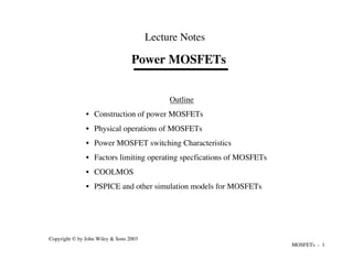 MOSFETs - 1
Copyright © by John Wiley & Sons 2003
Power MOSFETs
Lecture Notes
Outline
• Construction of power MOSFETs
• Physical operations of MOSFETs
• Power MOSFET switching Characteristics
• Factors limiting operating specfications of MOSFETs
• COOLMOS
• PSPICE and other simulation models for MOSFETs
 
