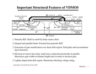 MOSFETs - 3
Copyright © by John Wiley & Sons 2003
Important Structural Features of VDMOS
1. Parasitic BJT. Held in cutoff by body-source short
2. Integral anti-parallel diode. Formed from parasitic BJT.
3. Extension of gate metallization over drain drift region. Field plate and accumulation
layer functions.
4. Division of source into many small areas connected electrically in parallel.
Maximizes gate width-to-channel length ratio in order to increase gain.
5. Lightly doped drain drift region. Determines blocking voltage rating.
N +
N +
N +
N +
N +
N -
s o u r c e
drain
gate conductor
gate oxide
field oxide
body-source
short
P (body)
(drift region)
channel
length
i
D
parasitic
BJT
integral
diode
P (body)
 