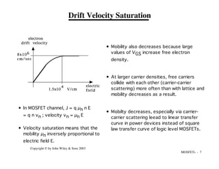 MOSFETs - 7
Copyright © by John Wiley & Sons 2003
Drift Velocity Saturation
electron
drift velocity
electric
field
1.5x10 V/cm
4
8x10
cm/sec
6
• In MOSFET channel, J = q µn n E
= q n vn ; velocity vn = µn E
• Velocity saturation means that the
mobility µn inversely proportional to
electric field E.
• Mobility also decreases because large
values of VGS increase free electron
density.
• At larger carrier densities, free carriers
collide with each other (carrier-carrier
scattering) more often than with lattice and
mobility decreases as a result.
• Mobilty decreases, especially via carrier-
carrier scattering leead to linear transfer
curve in power devices instead of square
law transfer curve of logic level MOSFETs.
 