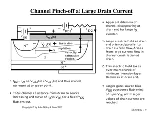 MOSFETs - 9
Copyright © by John Wiley & Sons 2003
N
N
P
+
V
GG
+
depletion
N +
VDD2
+
V (x)
C S
V (x)
ox
x
inversion
I
D 2
velocity
saturation
region
Channel Pinch-off at Large Drain Current
• ID2 >ID1 so VCS2(x) >VCS1(x) and thus channel
narrower at an given point.
• Total channel resistance from drain to source
increasing and curve of ID vs VDS for a fixed VGS
flattens out.
• Apparent dilemma of
channel disappearing at
drain end for large ID
avoided.
1. Large electric field at drain
end oriented parallel to
drain current flow. Arises
from large current flow in
channel constriction at
drain.
2. This electric field takes
over maintenance of
minimum inversion layer
thickness at drain end.
• Larger gate- source bias
VGG postpones flattening
of ID vs VDS until larger
values of drain current are
reached.
 