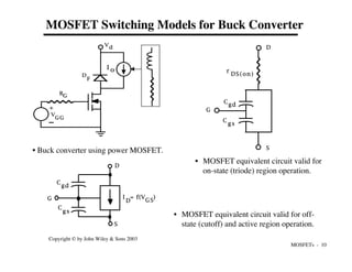 MOSFETs - 10
Copyright © by John Wiley & Sons 2003
MOSFET Switching Models for Buck Converter
D
F
R
G
V
GG
+
V
d
I o
D
S
G
C
g s
Cgd
r
DS(on)
I = f(V )
D G S
D
G
S
C
C
g s
gd
• Buck converter using power MOSFET.
• MOSFET equivalent circuit valid for off-
state (cutoff) and active region operation.
• MOSFET equivalent circuit valid for
on-state (triode) region operation.
 