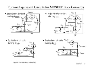 MOSFETs - 13
Copyright © by John Wiley & Sons 2003
i
G
G
C
g s C gd2
I o
Vi n
V
GG
+
R
r
D S ( o n )
Turn-on Equivalent Circuits for MOSFET Buck Converter
G
C
g s
C gd1
D
F I o
Vi n
V
GG
+
R
C
D C
i
G
G
C
g s
C gd1
D
F I o
Vin
V
GG
+
R
C
D C
i
G
G
Cgd1
I o
V
i n
V
G G
+
R
i
G
• Equivalent cir cuit
dur ing td(on).
• Equivalent cir cuit
dur ing tr i.
• Equivalent cir cuit
dur ing tfv1.
• Equivalent cir cuit
dur ing tfv2.
 